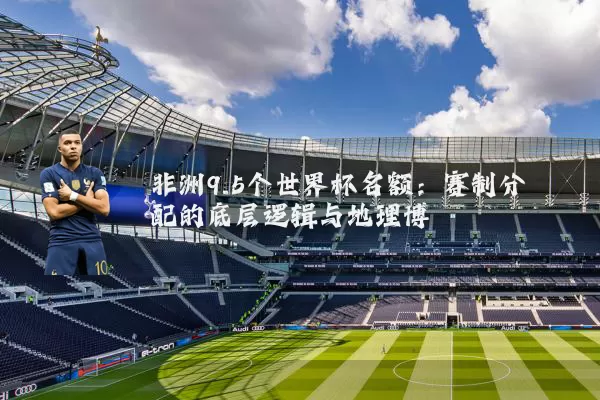 非洲9.5个世界杯名额:赛制分配的底层逻辑与地理博弈