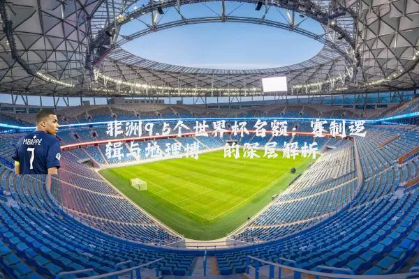 非洲9.5个世界杯名额：赛制逻辑与地理博弈的深层解析