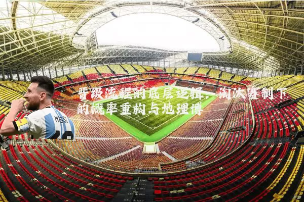 晋级流程的底层逻辑:淘汰赛制下的概率重构与地理博弈